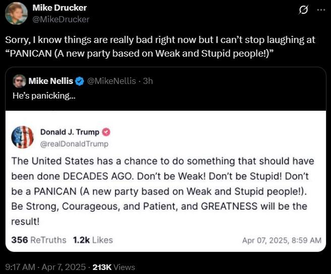 Mike Drucker @MikeDrucker 0 Sorry, I know things are really bad right now but I can't stop laughing at "PANICAN (A new party based on Weak and Stupid people!)" Mike Nellis @MikeNellis - 3h He's panicking... Donald J. Trump @realDonaldTrump The United States has a chance to do something that should have been done DECADES AGO. Don't be Weak! Don't be Stupid! Don't be a PANICAN (A new party based on Weak and Stupid people!). Be Strong, Courageous, and Patient, and GREATNESS will be the result! 356 ReTruths 1.2k Likes 9:17 AM - Apr 7, 2025 - 213K Views Apr 07, 2025, 8:59 AM