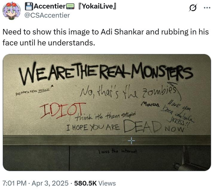Accentier [YokaiLive] @CSAccentier Need to show this image to Adi Shankar and rubbing in his face until he understands. WE ARE THE REAL MONSTERS You AREA REAL MoBall No, that's the zombies IDIOT think it's them stupid Maren. I HOPE YOU ARE DEAD + I miss the internet. Have you been dulside JCKISS!! NOW 7:01 PM Apr 3, 2025 - 580.5K Views