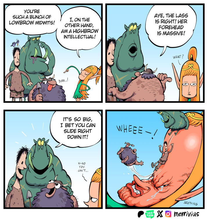 YOU'RE SUCH A BUNCH OF LOWBROW MIDWITS! I, ON THE OTHER HAND, AM A HIGHBROW INTELLECTUAL! AYE, THE LASS IS RIGHT! HER FOREHEAD IS MASSIVE! DURR..! IT'S SO BIG, I BET YOU CAN SLIDE RIGHT DOWN IT! N-NO YOU CAN'T... WHAT? WHEEE! NEW SEETHING WEB TOON Xmerrivius