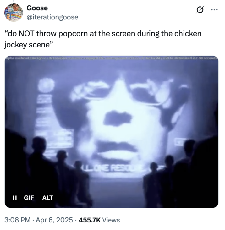 Goose @iterationgoose "do NOT throw popcorn at the screen during the chicken jockey scene" pha mathead emergency detonation segen ... ops the day food on the day will be detonated in t-90 seconds II GIF ALT LL. ONE RESOLE 3:08 PM Apr 6, 2025 455.7K Views .