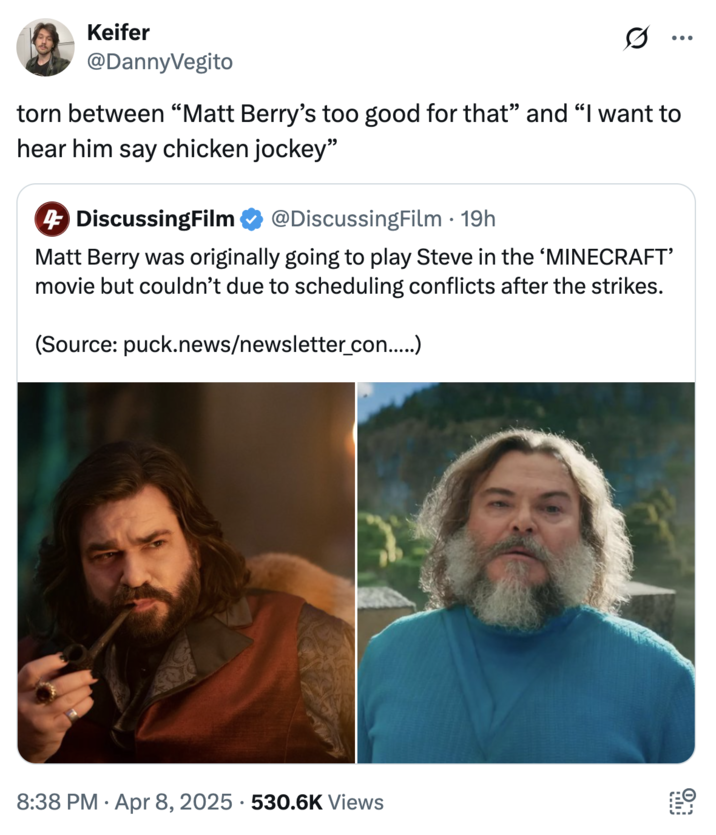 Keifer @DannyVegito ... torn between "Matt Berry's too good for that" and "I want to hear him say chicken jockey" 4 DiscussingFilm @DiscussingFilm - 19h Matt Berry was originally going to play Steve in the 'MINECRAFT' movie but couldn't due to scheduling conflicts after the strikes. (Source: puck.news/newsletter_con.....) 8:38 PM - Apr 8, 2025 530.6K Views