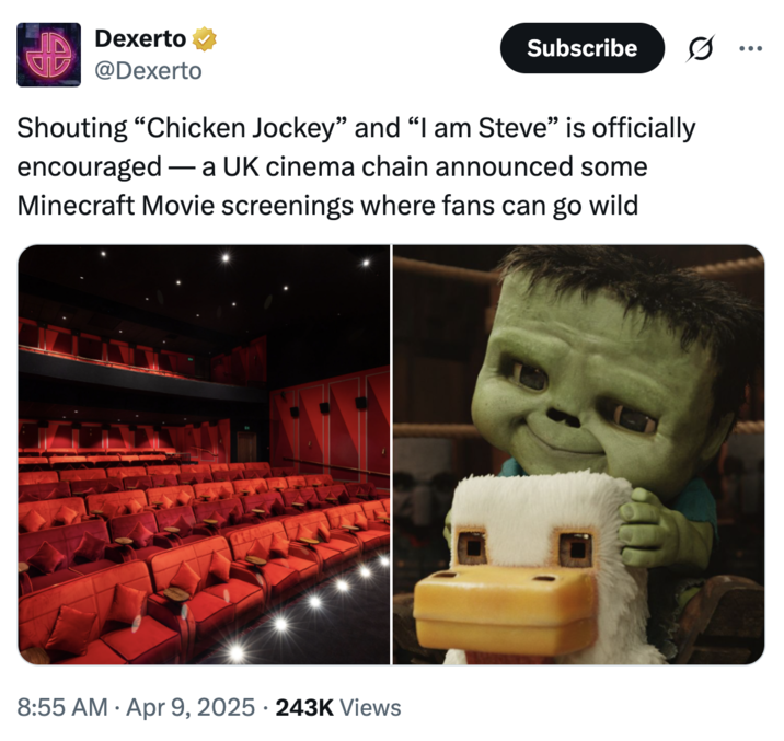 Dexerto @Dexerto Subscribe 0 Shouting "Chicken Jockey" and "I am Steve” is officially encouraged a UK cinema chain announced some - - Minecraft Movie screenings where fans can go wild 8:55 AM Apr 9, 2025 243K Views