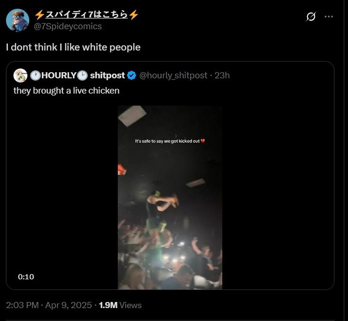 スパイディアはこちら @7Spideycomics I dont think I like white people HOURLY shitpost @hourly_shitpost 23h shitpost they brought a live chicken 0:10 It's safe to say we got kicked out " 2:03 PM Apr 9, 2025 1.9M Views D