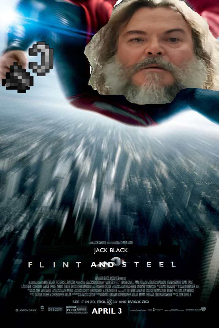 FLINT FROM ZACK SNYDER RECTOR OF WATCHMEN &300 JACK BLACK AND STEEL WARNER BROS PICTURES PRESENTS ASSOCIATION WITH LEGENDARY PICTURES A SYNCOPY PRODUCTION AZACK SNYDER FLM MAN OF STEEL" HENRY CAVILL AMY ADAMS MICHAEL SHANNON KEVIN COSTNER DIANE LANE LAURENCE FISHBURNE ANTJE TRAUE AYELET ZURER CHRISTOPHER MELONI AND RUSSELL CROWE JAMES ACHESON MICHAEL WILKINSON HANS ZIMMER DAMO BRENNER ACE AVIA MOKAI ALEX MOOWELL DAVIDS GOYER & CHRISTOPHER NOLAN JERRY SIEGEL & JOE SHUSTER DC ENTERTAINMENT A THOMAS TULL LLOYD PHILLIPS JON PETERS DAVIDS. GOYER CHARLES ROVEN CHRISTOPHER NOLAN EMMA THOMAS DEBORAH SNYDER ZACK SNYDER SEE IT IN 2D, reaLD 3D AND IMAX 3D C OLEGENDARY SPG-13 APRIL 3 manofstool.com