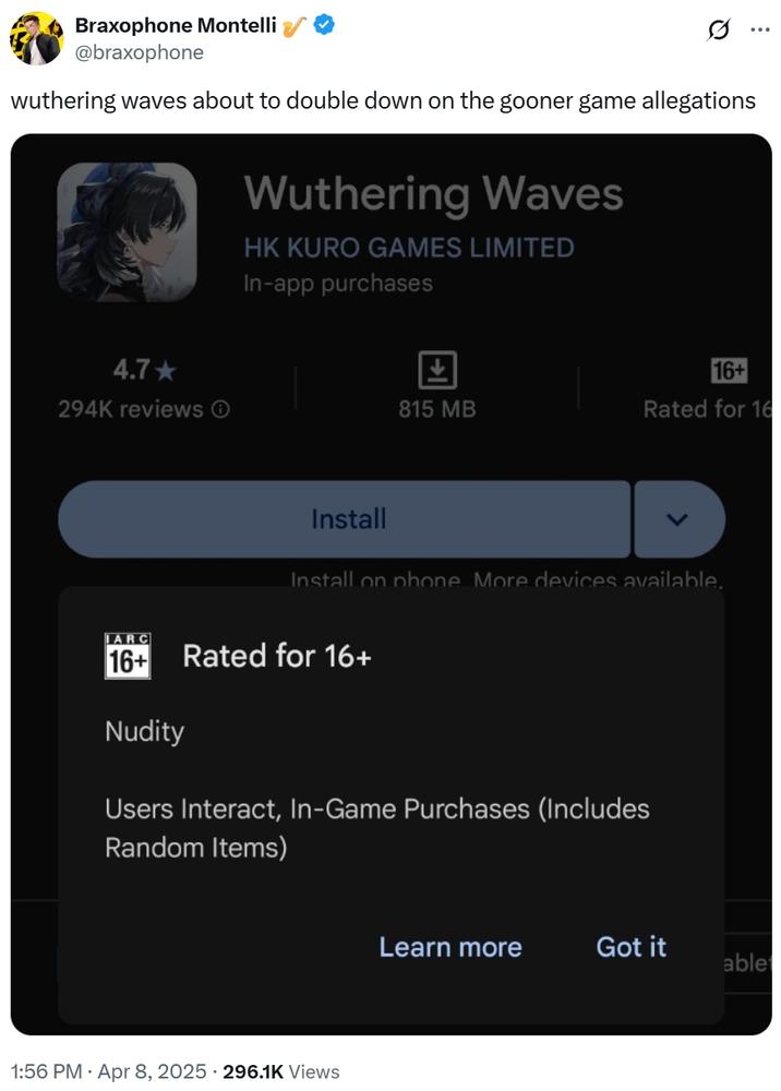 Braxophone Montelli @braxophone wuthering waves about to double down on the gooner game allegations Wuthering Waves HK KURO GAMES LIMITED In-app purchases 4.7-> 16+ 294K reviews ① 815 MB Rated for 16 ARC Install Install on phone More devices available. 16+ Rated for 16+ Nudity Users Interact, In-Game Purchases (Includes Random Items) 1:56 PM - Apr 8, 2025 - 296.1K Views Learn more Got it ablet