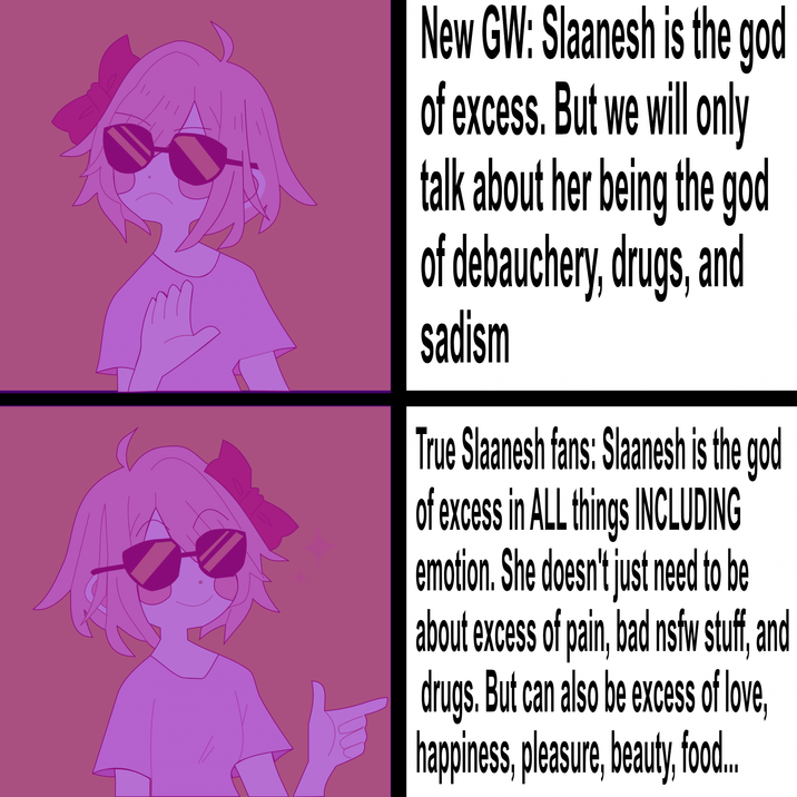 New GW: Slaanesh is the god of excess. But we will only talk about her being the god of debauchery, drugs, and sadism True Slaanesh fans: Slaanesh is the god of excess in ALL things INCLUDING emotion. She doesn't just need to be about excess of pain, bad nsfw stuff, and drugs. But can also be excess of love, happiness, pleasure, beauty, food..