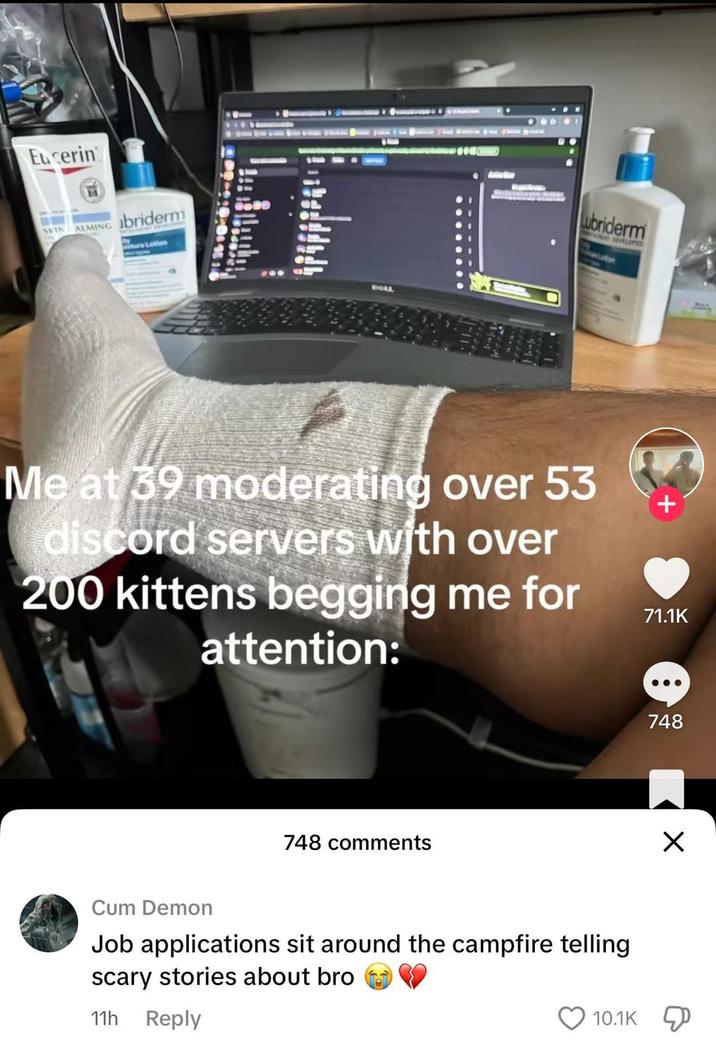 Eucerin SKIN ALMING briderm BOLL Lubriderm DEVELOPED Me at 39 moderating over 53 discord servers with over 200 kittens begging me for attention: + 71.1K 748 comments 748 C-- Demon Job applications sit around the campfire telling scary stories about bro 11h Reply 10.1K ☑