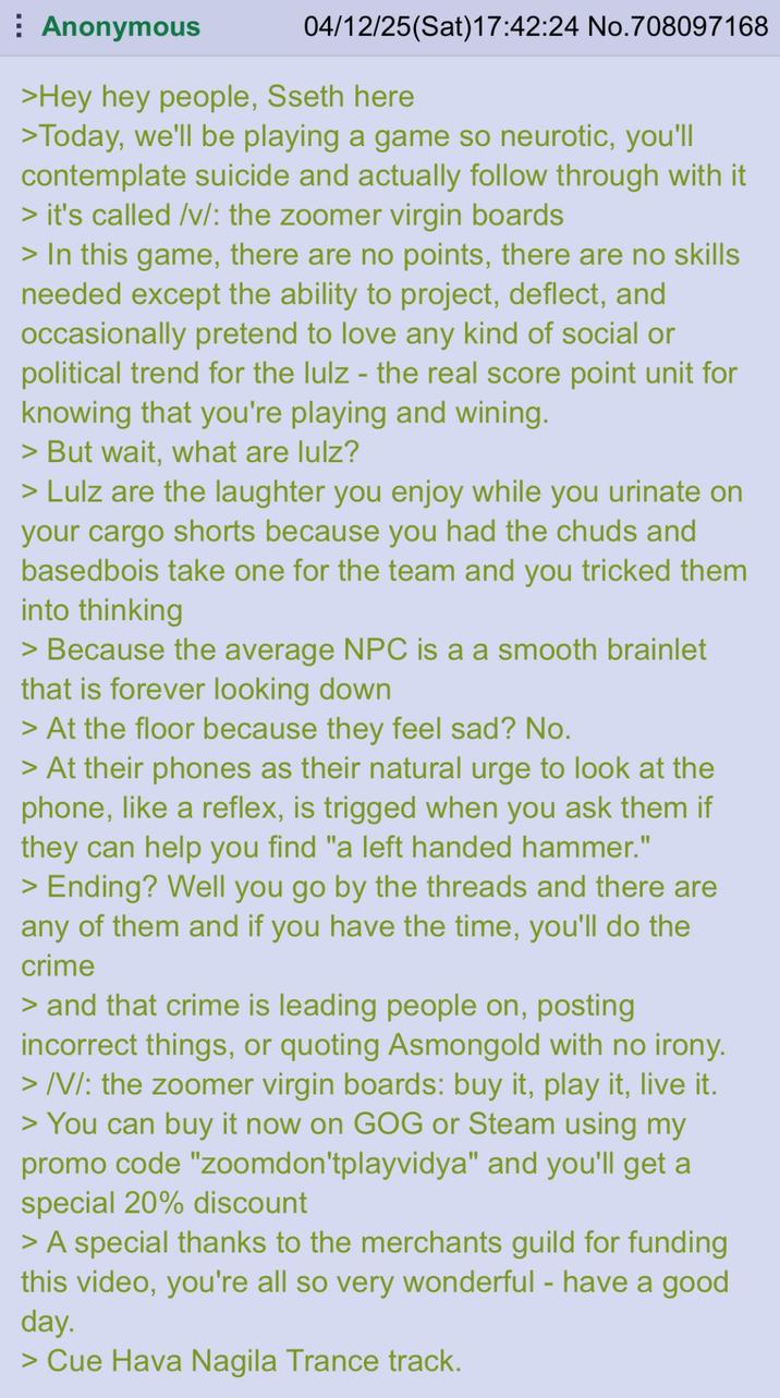 Anonymous 04/12/25(Sat)17:42:24 No.708097168 >Hey hey people, Sseth here >Today, we'll be playing a game so neurotic, you'll contemplate suicide and actually follow through with it > it's called /v/: the zoomer virgin boards > In this game, there are no points, there are no skills needed except the ability to project, deflect, and occasionally pretend to love any kind of social or political trend for the lulz - the real score point unit for knowing that you're playing and wining. > But wait, what are lulz? > Lulz are the laughter you enjoy while you urinate on your cargo shorts because you had the chuds and basedbois take one for the team and you tricked them into thinking > Because the average NPC is a a smooth brainlet that is forever looking down > At the floor because they feel sad? No. > At their phones as their natural urge to look at the phone, like a reflex, is trigged when you ask them if they can help you find "a left handed hammer." > Ending? Well you go by the threads and there are any of them and if you have the time, you'll do the crime > and that crime is leading people on, posting incorrect things, or quoting Asmongold with no irony. >/V/: the zoomer virgin boards: buy it, play it, live it. > You can buy it now on GOG or Steam using my promo code "zoomdon'tplayvidya" and you'll get a special 20% discount > A special thanks to the merchants guild for funding this video, you're all so very wonderful - have a good day. > Cue Hava Nagila Trance track.