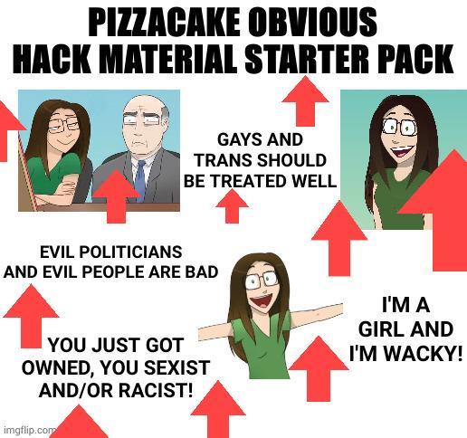PIZZACAKE OBVIOUS HACK MATERIAL STARTER PACK Ban EVIL POLITICIANS GAYS AND TRANS SHOULD BE TREATED WELL AND EVIL PEOPLE ARE BAD 00 YOU JUST GOT OWNED, YOU SEXIST AND/OR RACIST! imgflip.com I'M A GIRL AND I'M WACKY!