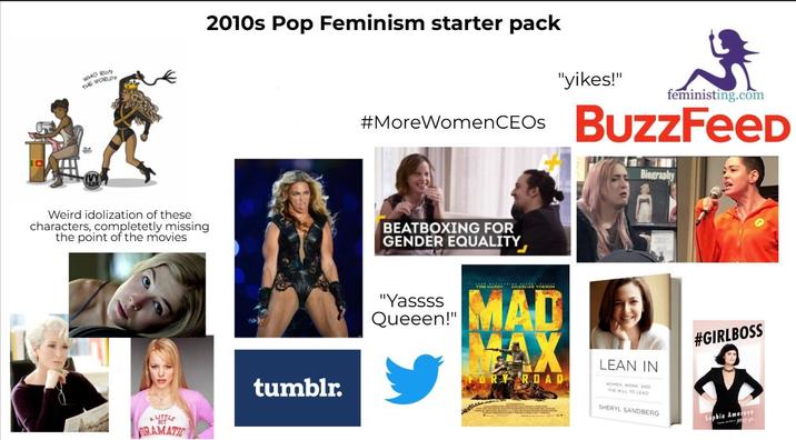WHO RUN THE WORLD 2010s Pop Feminism starter pack "yikes!" feministing.com #More Women CEOs BuzzFeed Weird idolization of these characters, completetly missing the point of the movies BEATBOXING FOR GENDER EQUALITY LITTLE BIT RAMATIC tumblr. Biography "Yassss Queeen!" MAD AX RY ROAD LEAN IN WOMEN, WORK AND THE WILL TO LEAD SHERYL SANDBERG #GIRLBOSS Sophia Amoruso
