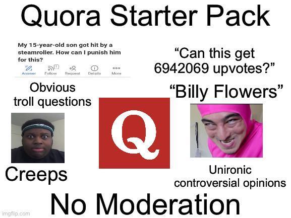 Quora Starter Pack "Can this get My 15-year-old son got hit by a steamroller. How can I punish him for this? че 52 Answer Follow Пиццият Details Obvious troll questions Creeps imgflip.com More 6942069 upvotes?" DOO Q "Billy Flowers" Unironic controversial opinions No Moderation