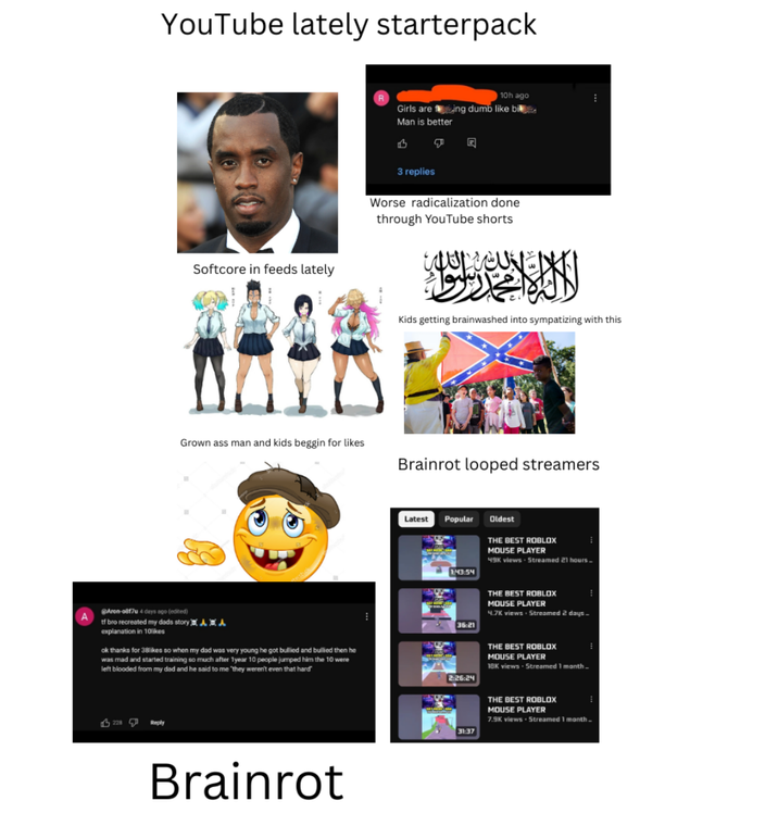 YouTube lately starterpack Softcore in feeds lately Grown ass man and kids beggin for likes @Aron-0817 4 days ago (edited) tf bro recreated my dads story 黑人发 explanation in 10likes ok thanks for 38likes so when my dad was very young he got bullied and bullied then he was mad and started training so much after 1 year 10 people jumped him the 10 were left blooded from my dad and he said to me 'they weren't even that hard" 228 Reply Brainrot 10h ago Girls are ing dumb like bi Man is better B 回 3 replies Worse radicalization done through YouTube shorts شر الثلاث Kids getting brainwashed into sympatizing with this Brainrot looped streamers Latest Popular 6509 1:43:54 36:21 Oldest THE BEST ROBLOX MOUSE PLAYER 49K views Streamed 21 hours. THE BEST ROBLOX MOUSE PLAYER 4.7K views Streamed 2 days. 2:26:24 THE BEST ROBLOX MOUSE PLAYER 18K views - Streamed 1 month. 31:37 THE BEST ROBLOX MOUSE PLAYER 7.9K views Streamed 1 month.