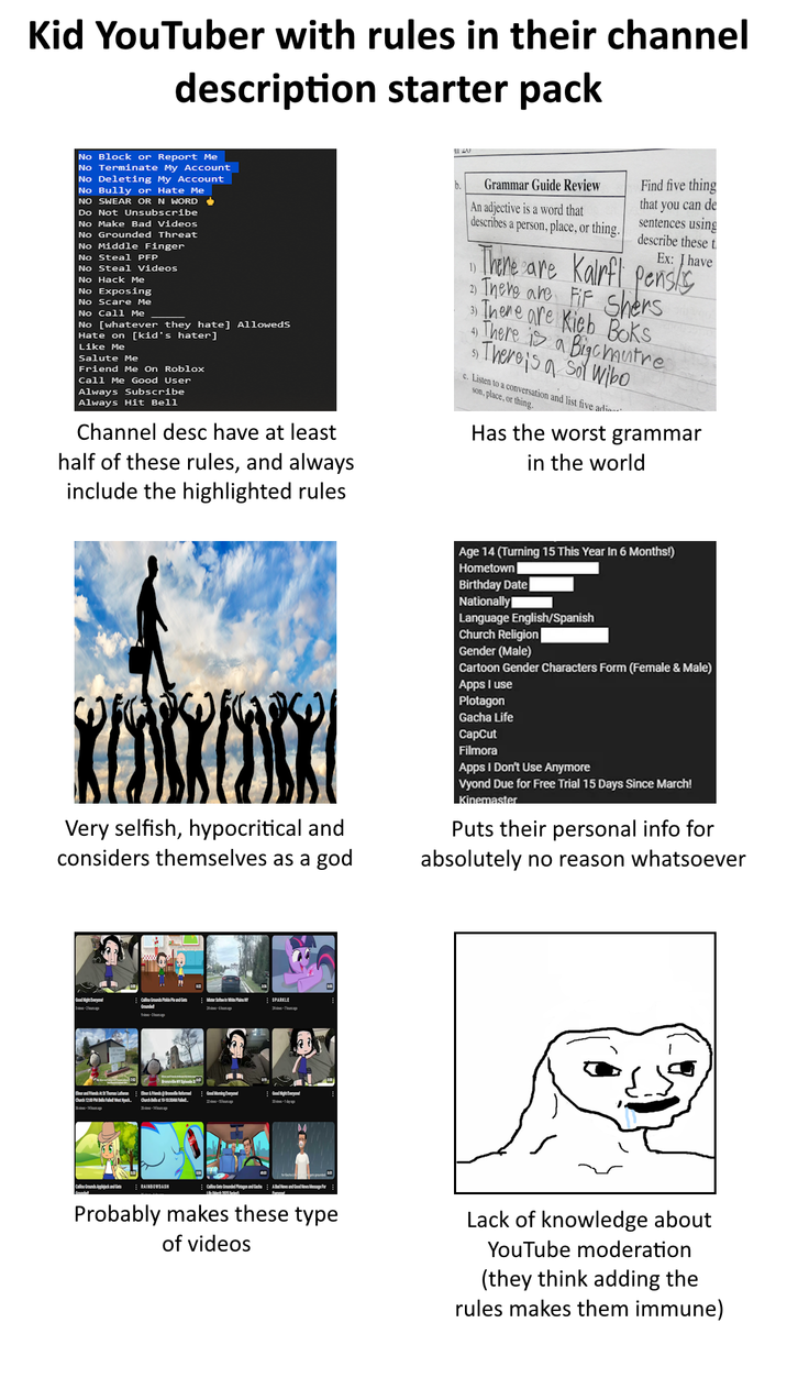 Kid YouTuber with rules in their channel description starter pack No Block or Report Me No Terminate My Account No Deleting My Account No Bully or Hate Me NO SWEAR OR N WORD Do Not Unsubscribe No Make Bad Videos No Grounded Threat No Middle Finger No Steal PFP No Steal Videos No Hack Me No Exposing No Scare Me No Call Me No [whatever they hate] Alloweds Hate on [kid's hater] Like Me Salute Me Friend Me On Roblox Call Me Good User Always Subscribe Always Hit Bell Channel desc have at least half of these rules, and always include the highlighted rules Grammar Guide Review b. An adjective is a word that describes a person, place, or thing. 1) Find five thing that you can de describe these t sentences using Ex: I have There are Kalrfi pens/s There are FF Shers "There is a Bigcmutre There are Kieb Boks 4) 5) There is a Sol Wibo c. Listen to a conversation and list five adia son, place, or thing. Has the worst grammar in the world KEDSKEDSK Very selfish, hypocritical and considers themselves as a god Age 14 (Turning 15 This Year In 6 Months!) Hometown Birthday Date Nationally Language English/Spanish Church Religion Gender (Male) Cartoon Gender Characters Form (Female & Male) Apps I use Plotagon Gacha Life CapCut Filmora Apps I Don't Use Anymore Vyond Due for Free Trial 15 Days Since March! Kinemaster Puts their personal info for absolutely no reason whatsoever Good Night Everyone! Call Ground Ped Mer Son White Plains NY SPARKLE Elnor and Friends At St Thomas Lutheran Church 12:00 PM Faled West Nyack - Bor&Friend Bolle Reformed Good Moming Everyone Good Night Everyone! Church Bella 10-10:30AM Failed. Callou Grounds Applejack and Gets RAINBOWDASH Callou Get Grounded Plotagon and Gacha Probably makes these type of videos Lack of knowledge about YouTube moderation (they think adding the rules makes them immune)