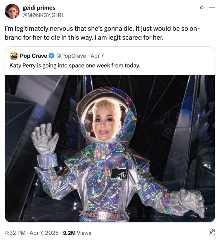 April 7th, 2025 tweet by @M0NK3Y_G1RL Several internet users reacted with confusion about Katy Perry's space mission, with X user @M0NK3Y_G1RL writing, "i’m legitimately nervous that she’s gonna die. it just would be so on-brand for her to die in this way. i am legit scared for her."