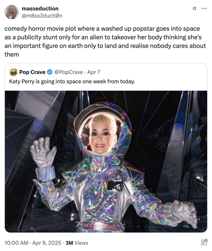 April 9th, 2025 tweet by @m8ss3ducti0n Several internet users posted memes and jokes about Katy Perry and Gayle King going to space, with X user @m8ss3ducti0n writing, "comedy horror movie plot where a washed up popstar goes into space as a publicity stunt only for an alien to takeover her body thinking she's an important figure on earth only to land and realise nobody cares about them."