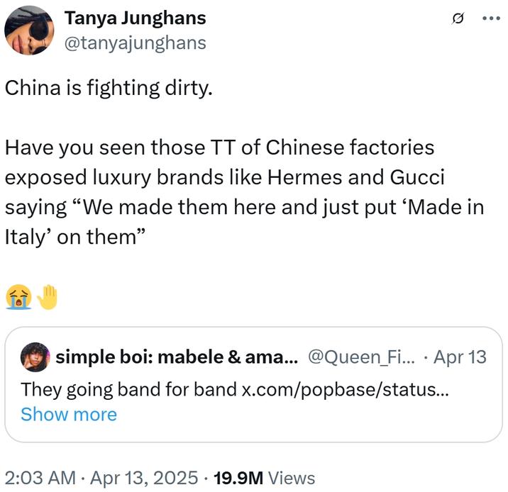 Tanya Junghans @tanyajunghans China is fighting dirty. Have you seen those TT of Chinese factories exposed luxury brands like Hermes and Gucci saying "We made them here and just put 'Made in Italy' on them" simple boi: mabele & ama... @Queen_Fi... · Apr 13 They going band for band x.com/popbase/status….. Show more • 2:03 AM Apr 13, 2025 19.9M Views .