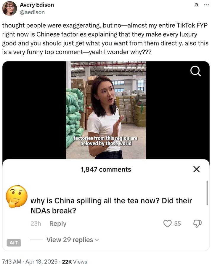 Avery Edison @aedison thought people were exaggerating, but no—almost my entire TikTok FYP right now is Chinese factories explaining that they make every luxury good and you should just get what you want from them directly. also this is a very funny top comment—yeah I wonder why??? 10 lo ALT factories from this region are beloved by those world 1,847 comments Q ☑ why is China spilling all the tea now? Did their NDAs break? 23h Reply View 29 replies 7:13 AM Apr 13, 2025 22K Views 55