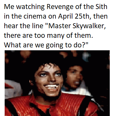 Me watching Revenge of the Sith in the cinema on April 25th, then hear the line "Master Skywalker, there are too many of them. What are we going to do?"