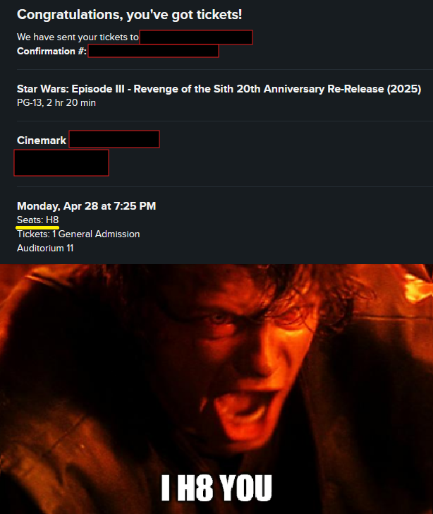 Congratulations, you've got tickets! We have sent your tickets to Confirmation #: Star Wars: Episode III - Revenge of the Sith 20th Anniversary Re-Release (2025) PG-13, 2 hr 20 min Cinemark Monday, Apr 28 at 7:25 PM Seats: H8 Tickets: 1 General Admission Auditorium 11 I H8 YOU