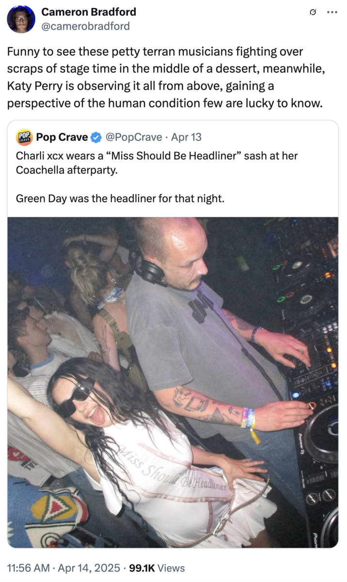 Funny to see these petty terran musicians fighting over scraps of stage time in the middle of a dessert, meanwhile, Katy Perr A "quote tweet":https://knowyourmeme.com/memes/quote-retweets-qrts critical of Charli XCX wearing a "Miss Should Be Headliner" sash at a Coachella afterparty where Green Day was the headliner, riffing on "Katy Perry and other female celebs going to space in April 2025":https://knowyourmeme.com/memes/events/katy-perry-is-going-to-space-all-woman-blue-origin-mission.
