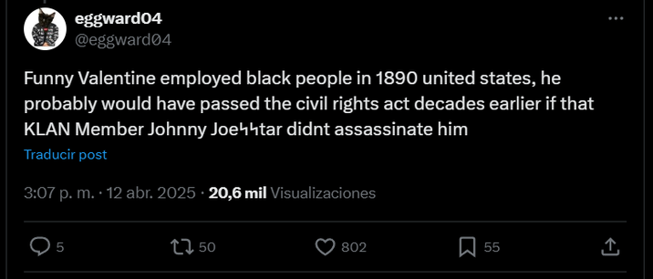 eggward04 @eggward04 Funny Valentine employed black people in 1890 united states, he probably would have passed the civil rights act decades earlier if that KLAN Member Johnny Joeчhtar didnt assassinate him Traducir post 3:07 p. m. . 12 abr. 2025 20,6 mil Visualizaciones 5 1750 802 Σ 55 ↑