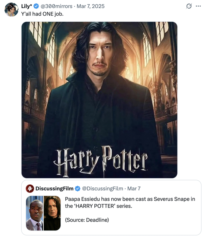 March 7th, 2025 tweet by @300mirrors Black British actor Paapa Essiedu's casting as "Severus Snape":https://knowyourmeme.com/memes/severus-snape in HBO's adaptation of the "_Harry Potter_":https://knowyourmeme.com/memes/subcultures/harry-potter series prompted much discourse after it was announced in March 2025. This tweet calls for Adam Driver to be cast as Snape in the new series.