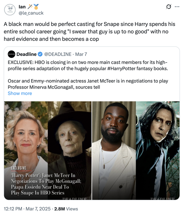 March 7th, 2025 tweet by @le_canuck lan @le_canuck A black man would be perfect casting for Snape since Harry spends his entire school career going "I swear that guy is up to no good" with no hard evidence and then becomes a cop DEADLINE Deadline @DEADLINE · Mar 7 EXCLUSIVE: HBO is closing in on two more main cast members for its high- profile series adaptation of the hugely popular #HarryPotter fantasy books. Oscar and Emmy-nominated actress Janet McTeer is in negotiations to play Professor Minerva McGonagall, sources tell Show more EXCLUSIVE 'Harry Potter: Janet McTeer In Negotiations To Play McGonagall; Paapa Essiedu Near Deal To Play Snape In HBO Series 12:12 PM Mar 7, 2025 2.8M Views DEADLINE DEADLINE