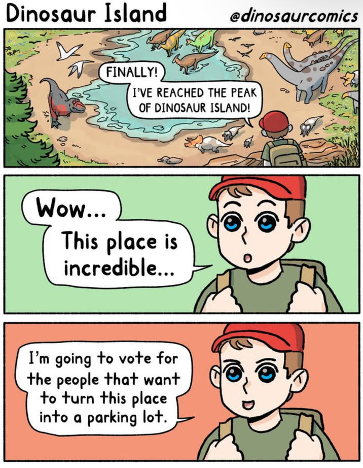 Dinosaur Island @dinosaurcomics FINALLY! I'VE REACHED THE PEAK OF DINOSAUR ISLAND! Wow... This place is incredible... I'm going to vote for the people that want to turn this place into a parking lot. 000