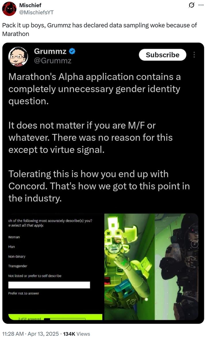 Mischief @MischiefsYT Pack it up boys, Grummz has declared data sampling woke because of Marathon Grummz @Grummz Subscribe Marathon's Alpha application contains a completely unnecessary gender identity question. It does not matter if you are M/F or whatever. There was no reason for this except to virtue signal. Tolerating this is how you end up with Concord. That's how we got to this point in the industry. ch of the following most accurately describe(s) you? e select all that apply. Woman Man Non-binary Transgender Not listed or prefer to self describe Prefer not to answer 3 of 21 answered 11:28 AM Apr 13, 2025 134K Views