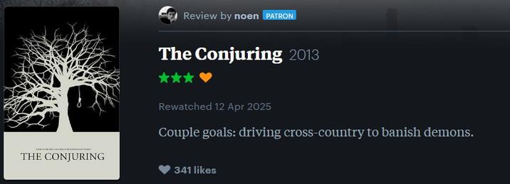Review by noen PATRON The Conjuring 2013 THE CONJURING Rewatched 12 Apr 2025 Couple goals: driving cross-country to banish demons. 341 likes