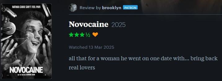 NATHAN CAINE CAN'T FEEL PAIN Review by brooklyn PATRON NOVOCAINE Novocaine 2025 Watched 13 Mar 2025 all that for a woman he went on one date with... bring back real lovers