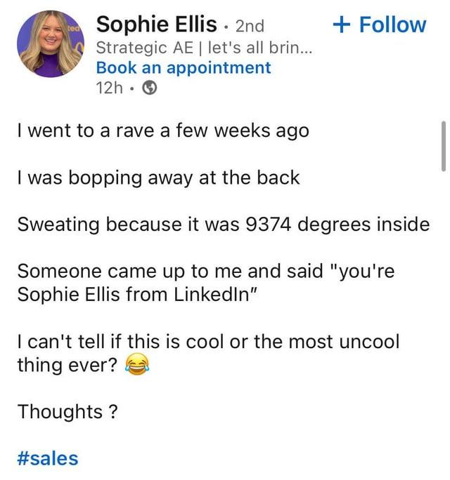 Sophie Ellis 2nd Strategic AE | let's all brin... Book an appointment 12h I went to a rave a few weeks ago I was bopping away at the back + Follow Sweating because it was 9374 degrees inside Someone came up to me and said "you're Sophie Ellis from LinkedIn" I can't tell if this is cool or the most uncool thing ever? Thoughts? #sales