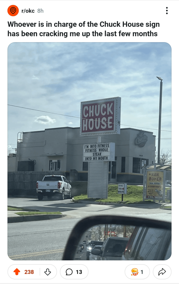 r/okc 8h Whoever is in charge of the Chuck House sign has been cracking me up the last few months 238 ☐ 13 CHUCK HOUSE I'M INTO FITNESS FITNESS WHOLE STEAK INTO MY MOUTH Church's 4438 DRIVE AKEN BOYER BAIL BONDS IS EVERYWHEY 7 235-2600