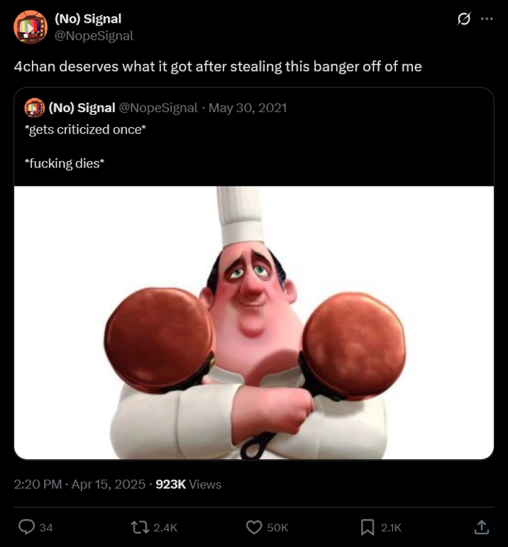 (No) Signal @NopeSignal 4chan deserves what it got after stealing this banger off of me (No) Signal @NopeSignal May 30, 2021 *gets criticized once* *f------ dies* 2:20 PM Apr 15, 2025 923K Views 34 2.4K 50K 2.1K