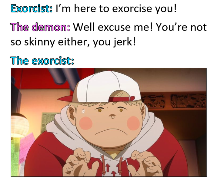 Exorcist: I'm here to exorcise you! The demon: Well excuse me! You're not so skinny either, you jerk! The exorcist: