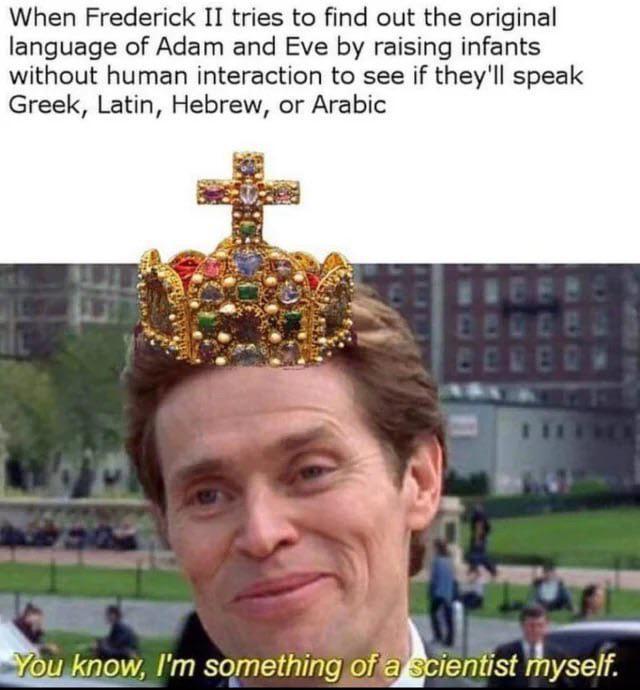 When Frederick II tries to find out the original language of Adam and Eve by raising infants without human interaction to see if they'll speak Greek, Latin, Hebrew, or Arabic D You know, I'm something of a scientist myself.