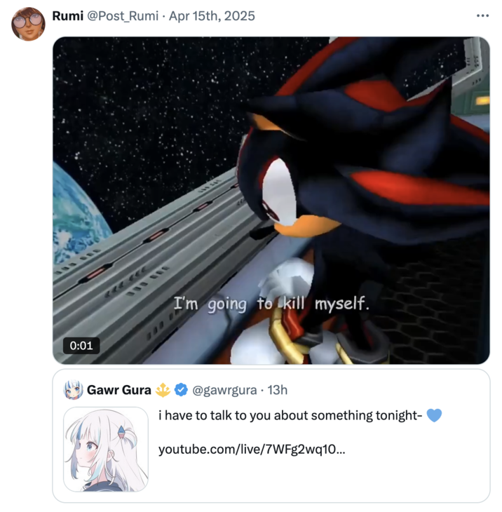 April 15th, 2025 tweet by @Post_Rumi "Hololive":https://knowyourmeme.com/memes/subcultures/hololive "VTuber":knowyourmeme.com/memes/vtubers-virtual-influencers "Gawr Gura":https://knowyourmeme.com/memes/people/gawr-gura announced her retirement, also known as "graduation," in April 2025. X user @Post_Rumi posted a GIF of Sonic the Hedgehog saying, "I'm going to kill myself."
