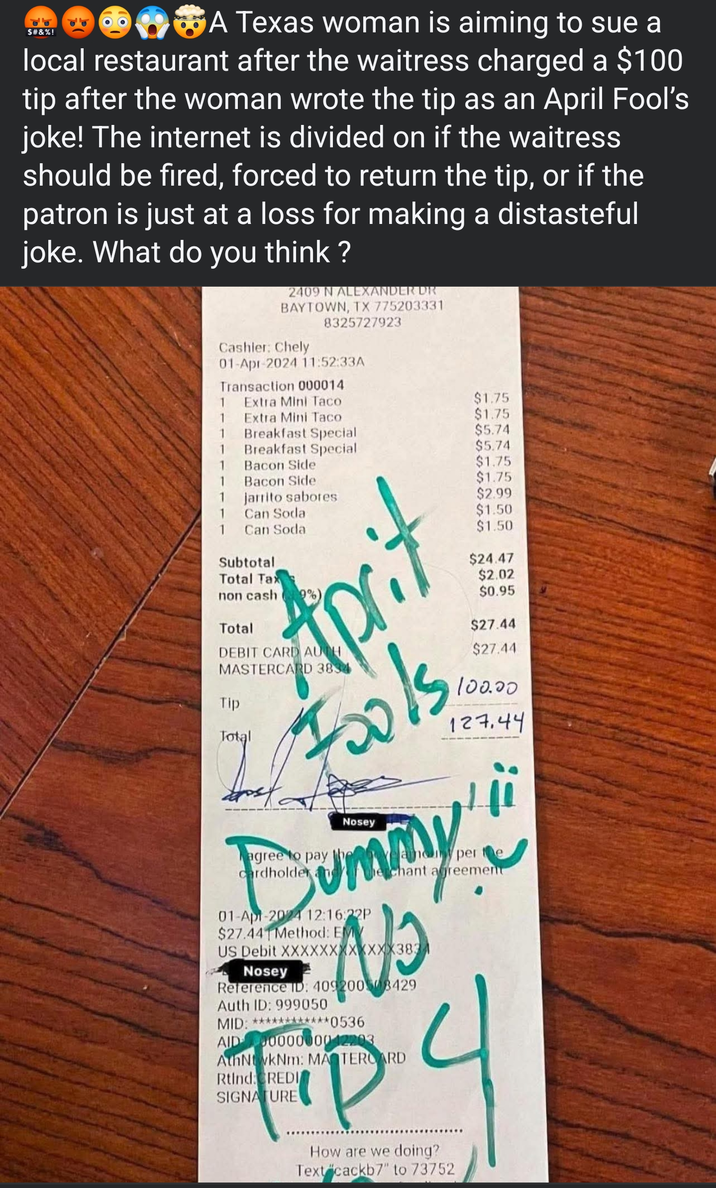 $#&%! A Texas woman is aiming to sue a local restaurant after the waitress charged a $100 tip after the woman wrote the tip as an April Fool's joke! The internet is divided on if the waitress should be fired, forced to return the tip, or if the patron is just at a loss for making a distasteful joke. What do you think? 2409 N ALEXANDER DR BAYTOWN, TX 775203331 8325727923 Cashier: Chely 01-Apr-2024 11:52:33A Transaction 000014 1 Extra Mini Taco $1.75 1 Extra Mini Taco $1.75 1 Breakfast Special $5.74 1 Breakfast Special $5.74 Bacon Side $1.75 Bacon Side $1.75 $2.99 1 1 $1.50 $1.50 $24.47 jarrito sabores Can Soda Can Soda Subtotal Total Tax non cash 9%) Total APC DEBIT CARD AUTH MASTERCARD 3834 Tip Total Fools agree to pay cardholder Nosey $2.02 $0.95 $27.44 $27.44 100.00 127.44 any per Bummy 01-Apr-2024 12:16:22P $27.44 Method: EM e chant agreement US Debit XXXXXXXXXXXX3834 Nosey Reference ID: 409200308429 Auth ID: 999050 MID: ************0536 AID 0000000042203 AthNtwkNm: MASTERCARD Rtind: CREDI SIGNATURE Tip 4 How are we doing? Text cackb7" to 73752