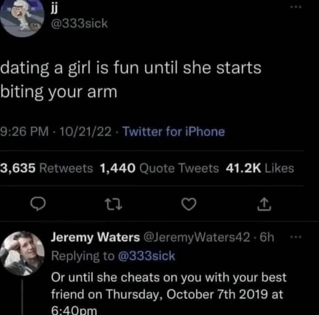 jj @333sick dating a girl is fun until she starts biting your arm 9:26 PM - 10/21/22 - Twitter for iPhone 3,635 Retweets 1,440 Quote Tweets 41.2K Likes 27 Jeremy Waters @Jeremy Waters42.6h Replying to @333sick Or until she cheats on you with your best friend on Thursday, October 7th 2019 at 6:40pm