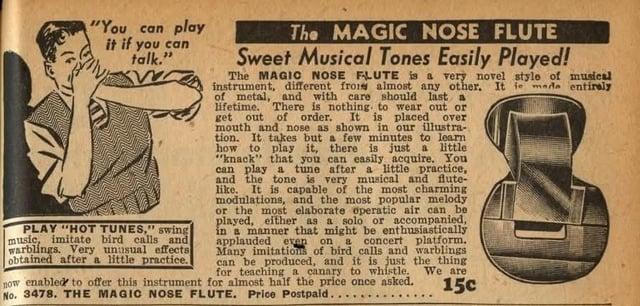 "You can play it if you can talk." PLAY "HOT TUNES," swing music, imitate bird calls and warblings. Very unusual effects obtained after a little practice. The MAGIC NOSE FLUTE Sweet Musical Tones Easily Played! The MAGIC NOSE FLUTE is a very novel style of musical instrument, different frois almost any other. It fe made entirely of metal, and with care should last a lifetime. There is nothing to wear out or get out of order. It is placed over mouth and nose as shown in our illustra- tion. It takes but a few minutes to learn how to play it, there is just a little "knack" that you can easily acquire. You can play a tune after a little practice, and the tone is very musical and flute- like. It is capable of the most charming modulations, and the most popular melody or the most elaborate operatic air can be played, either as a solo or accompanied, in a manner that might be enthusiastically applauded even on a concert platform. Many imitations of bird calls and warblings can be produced, and it is just the thing for teaching a canary to whistle. We are now enabled to offer this instrument for almost half the price once asked. 15c No. 3478. THE MAGIC NOSE FLUTE. Price Postpaid..