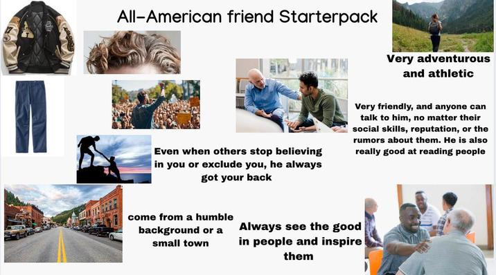 All-American friend Starterpack Very adventurous and athletic Even when others stop believing in you or exclude you, he always got your back Very friendly, and anyone can talk to him, no matter their social skills, reputation, or the rumors about them. He is also really good at reading people come from a humble background or a small town Always see the good in people and inspire them