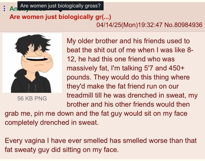 An Are women just biologically gross? Are women just biologically gr(...) 56 KB PNG 04/14/25(Mon)19:32:47 No.80984936 My older brother and his friends used to beat the s--- out of me when I was like 8- 12, he had this one friend who was massively fat, I'm talking 5'7 and 450+ pounds. They would do this thing where they'd make the fat friend run on our treadmill till he was drenched in sweat, my brother and his other friends would then grab me, pin me down and the fat guy would sit on my face completely drenched in sweat. Every vagina I have ever smelled has smelled worse than that fat sweaty guy did sitting on my face.