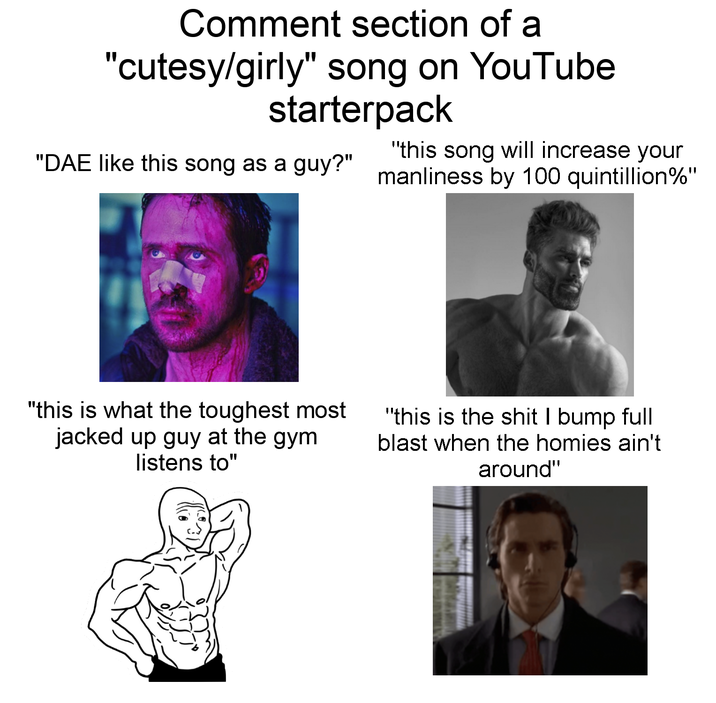 Comment section of a "cutesy/girly" song on YouTube starterpack "this song will increase your "DAE like this song as a guy?" manliness by 100 quintillion%" "this is what the toughest most jacked up guy at the gym listens to" "this is the s--- I bump full blast when the homies ain't around"