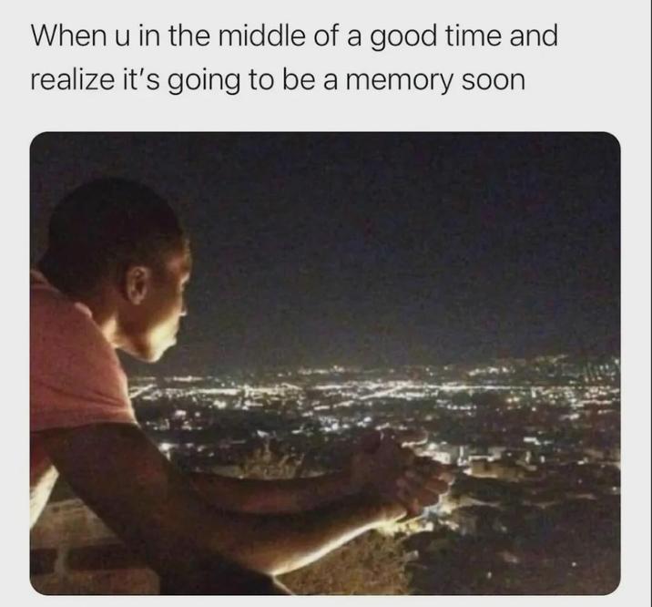When u in the middle of a good time and realize it's going to be a memory soon