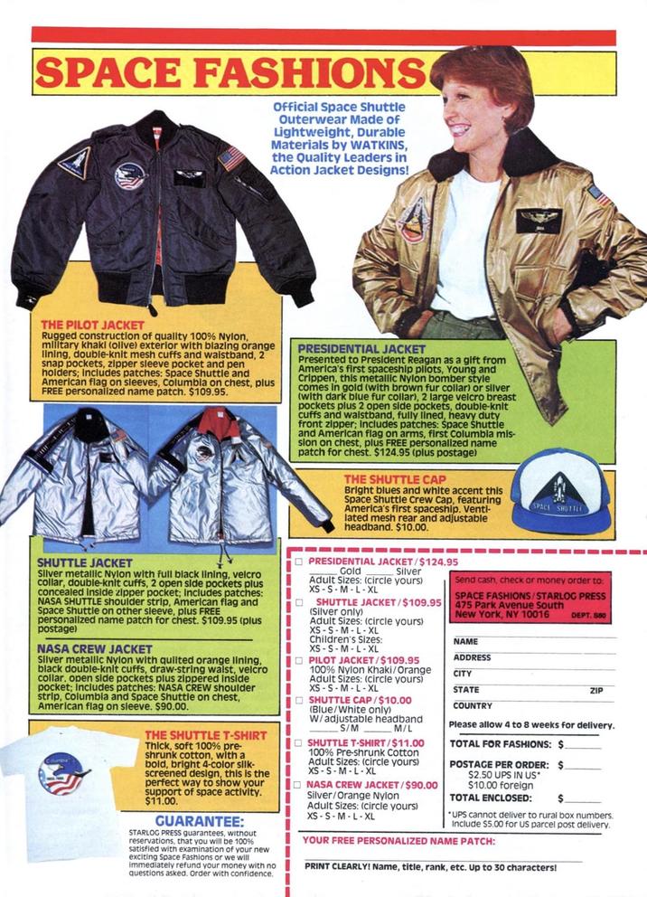 SPACE FASHIONS Official Space Shuttle Outerwear Made of Lightweight, Durable Materials by WATKINS, the Quality Leaders in Action Jacket Designs! THE PILOT JACKET Rugged construction of quality 100% Nylon, military khaki (olive) exterior with blazing orange lining, double-knit mesh cuffs and waistband, 2 snap pockets, zipper sleeve pocket and pen holders; includes patches: Space Shuttle and American flag on sleeves, Columbia on chest, plus FREE personalized name patch. $109.95. PRESIDENTIAL JACKET Presented to President Reagan as a gift from America's first spaceship pilots, Young and Crippen, this metallic Nylon bomber style comes in gold (with brown fur collar) or silver (with dark blue fur collar), 2 large velcro breast pockets plus 2 open side pockets, double-knit cuffs and waistband, fully lined, heavy duty front zipper; includes patches: Space Shuttle and American flag on arms, first Columbia mis- sion on chest, plus FREE personalized name patch for chest. $124.95 (plus postage) THE SHUTTLE CAP Bright blues and white accent this Space Shuttle Crew Cap, featuring America's first spaceship. Venti- lated mesh rear and adjustable headband. $10.00. SPACE SHUTTLE SHUTTLE JACKET Silver metallic Nylon with full black lining, velcro collar, double-knit cuffs, 2 open side pockets plus concealed Inside zipper pocket; Includes patches: NASA SHUTTLE shoulder strip, American flag and Space Shuttle on other sleeve, plus FREE personalized name patch for chest. $109.95 (plus postage) NASA CREW JACKET Silver metallic Nylon with quilted orange lining, black double-knit cuffs, draw-string waist, velcro collar, open side pockets plus zippered inside pocket; includes patches: NASA CREW shoulder strip, Columbia and Space Shuttle on chest, American flag on sleeve. $90.00. THE SHUTTLE T-SHIRT Thick, soft 100% pre- shrunk cotton, with a bold, bright 4-color silk- screened design, this is the perfect way to show your support of space activity. $11.00. GUARANTEE: STARLOG PRESS guarantees, without reservations, that you will be 100% satisfied with examination of your new exciting Space Fashions or we will immediately refund your money with no questions asked. Order with confidence. ☐ PRESIDENTIAL JACKET/$124.95 ㅁ Gold Silver Adult Sizes: (circle yours) XS S M L XL SHUTTLE JACKET/$109.95 (Silver only) Adult Sizes: (circle yours) XS S M L XL Children's Sizes: XS-S-M-L-XL PILOT JACKET/$109.95 100% Nylon Khaki/Orange Adult Sizes: (circle yours) XS S M L XL SHUTTLE CAP/$10.00 (Blue/White only) W/adjustable headband S/M M/L SHUTTLE T-SHIRT/$11.00 100% Pre-shrunk Cotton Adult Sizes: (circle yours) XS S M L XL NASA CREW JACKET/$90.00 Silver/Orange Nylon Adult Sizes: (circle yours) XS S M L XL Send cash, check or money order to: SPACE FASHIONS/STARLOG PRESS 475 Park Avenue South New York, NY 10016 NAME ADDRESS CITY STATE COUNTRY DEPT. $60 ZIP Please allow 4 to 8 weeks for delivery. TOTAL FOR FASHIONS: $. POSTAGE PER ORDER: $. $2.50 UPS IN US* $10.00 foreign TOTAL ENCLOSED: $. *UPS cannot deliver to rural box numbers. Include $5.00 for US parcel post delivery. YOUR FREE PERSONALIZED NAME PATCH: PRINT CLEARLY! Name, title, rank, etc. Up to 30 characters!