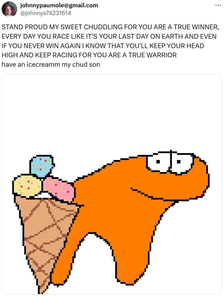 johnnypaumole@gmail.com @johnnys74231614 STAND PROUD MY SWEET CHUDDLING FOR YOU ARE A TRUE WINNER, EVERY DAY YOU RACE LIKE IT'S YOUR LAST DAY ON EARTH AND EVEN IF YOU NEVER WIN AGAIN I KNOW THAT YOU'LL KEEP YOUR HEAD HIGH AND KEEP RACING FOR YOU ARE A TRUE WARRIOR have an icecreamm my chud son THE