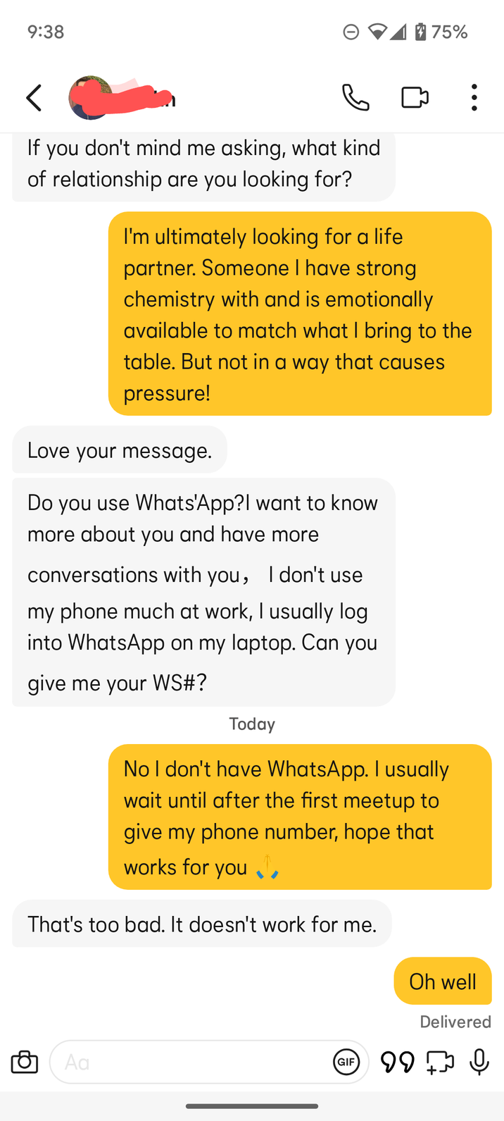9:38 75% く If you don't mind me asking, what kind of relationship are you looking for? I'm ultimately looking for a life. partner. Someone I have strong chemistry with and is emotionally available to match what I bring to the table. But not in a way that causes pressure! Love your message. Do you use Whats'App?I want to know more about you and have more conversations with you, I don't use my phone much at work, I usually log into WhatsApp on my laptop. Can you give me your WS#? Today No I don't have WhatsApp. I usually wait until after the first meetup to give my phone number, hope that works for you That's too bad. It doesn't work for me. Oh well Delivered Aa GIF 99