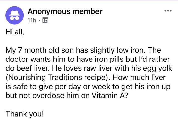 8 Hi all, Anonymous member 11hg My 7 month old son has slightly low iron. The doctor wants him to have iron pills but I'd rather do beef liver. He loves raw liver with his egg yolk (Nourishing Traditions recipe). How much liver is safe to give per day or week to get his iron up but not overdose him on Vitamin A? Thank you!