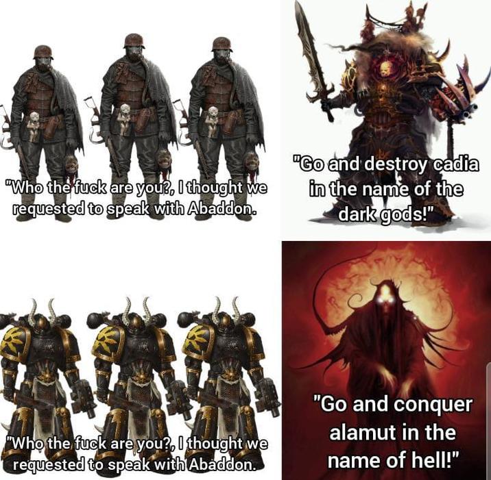 "Who the f--- are you?, I thought we requested to speak with Abaddon. "Go and destroy cadia in the name of the dark gods!" "Who the f--- are you?, I thought we requested to speak with Abaddon. "Go and conquer alamut in the name of hell!”