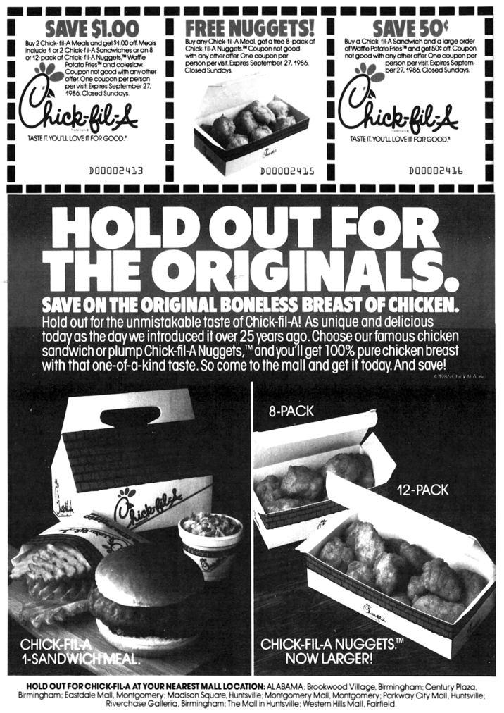 SAVE $1.00 Buy 2 Chick-fil-A Meals and get $1.00 off. Meals include 1 or 2 Chick-fil-A Sandwiches or an 8 or 12-pack of Chick-fil-A Nuggets.™ Waffle Potato Fries and coleslaw. Coupon not good with any other offer. One coupon per person per visit. Expires September 27. 1986. Closed Sundays. Chick-fil-& TASTE IT. YOU'LL LOVE IT FOR GOOD." I FREE NUGGETS! I Buy any Chick-fil-A Meal, get a free 8-pack of Chick-fil-A Nuggets. Coupon not good with any other offer. One coupon per person per visit. Expires September 27, 1986. Closed Sundays. SAVE 50¢ Buy a Chick-fil-A Sandwich and a large order of Waffle Potato Fries™ and get 50% off. Coupon not good with any other offer. One coupon per person per visit. Expires Septem- ber 27, 1986. Closed Sundays. Chick Chick-fil-A TASTE IT. YOU'LL LOVE IT FOR GOOD.* D00002413 Cani D00002415 D0000241b HOLD OUT FOR THE ORIGINALS. SAVE ON THE ORIGINAL BONELESS BREAST OF CHICKEN. Hold out for the unmistakable taste of Chick-fil-A! As unique and delicious today as the day we introduced it over 25 years ago. Choose our famous chicken sandwich or plump Chick-fil-A Nuggets, and you'll get 100% pure chicken breast with that one-of-a-kind taste. So come to the mall and get it today. And save! TM c 1986 Chick fil A inc CHICK-FIL-A hick-filsk 1-SANDWICH MEAL. 8-PACK CHICK-FIL-A NUGGETS.M NOW LARGER! 12-PACK HOLD OUT FOR CHICK-FIL-A AT YOUR NEAREST MALL LOCATION: ALABAMA: Brookwood Village, Birmingham; Century Plaza, Birmingham; Eastdale Mall, Montgomery; Madison Square, Huntsville; Montgomery Mall, Montgomery; Parkway City Mall, Huntsville; Riverchase Galleria, Birmingham; The Mall in Huntsville; Western Hills Mall, Fairfield.